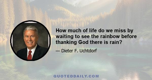 How much of life do we miss by waiting to see the rainbow before thanking God there is rain?