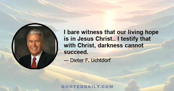 I bare witness that our living hope is in Jesus Christ.. I testify that with Christ, darkness cannot succeed.