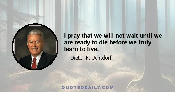 I pray that we will not wait until we are ready to die before we truly learn to live.