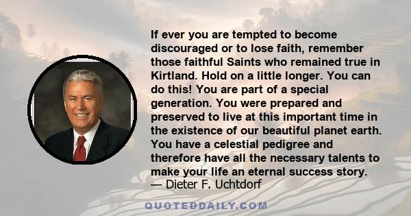 If ever you are tempted to become discouraged or to lose faith, remember those faithful Saints who remained true in Kirtland. Hold on a little longer. You can do this! You are part of a special generation. You were