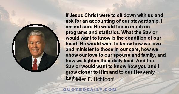 If Jesus Christ were to sit down with us and ask for an accounting of our stewardship, I am not sure He would focus much on programs and statistics. What the Savior would want to know is the condition of our heart. He