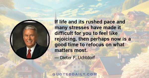 If life and its rushed pace and many stresses have made it difficult for you to feel like rejoicing, then perhaps now is a good time to refocus on what matters most.