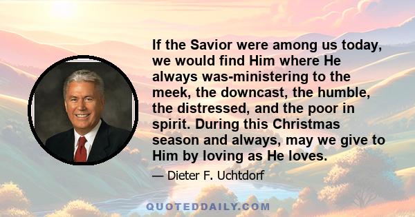 If the Savior were among us today, we would find Him where He always was-ministering to the meek, the downcast, the humble, the distressed, and the poor in spirit. During this Christmas season and always, may we give to 