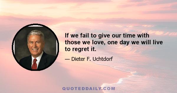 If we fail to give our time with those we love, one day we will live to regret it.