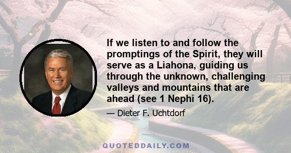 If we listen to and follow the promptings of the Spirit, they will serve as a Liahona, guiding us through the unknown, challenging valleys and mountains that are ahead (see 1 Nephi 16).