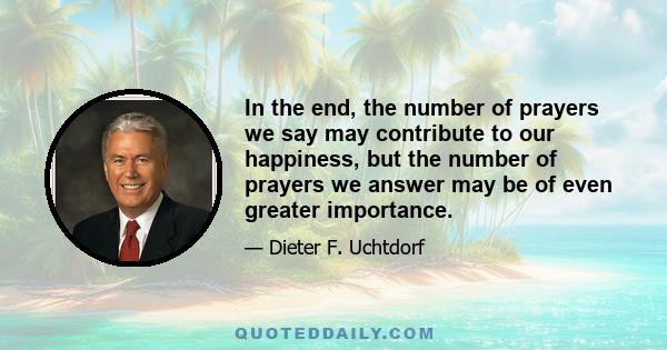 In the end, the number of prayers we say may contribute to our happiness, but the number of prayers we answer may be of even greater importance.