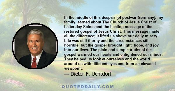 In the middle of this despair [of postwar Germany], my family learned about The Church of Jesus Christ of Latter-day Saints and the healing message of the restored gospel of Jesus Christ. This message made all the