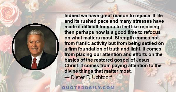 Indeed we have great reason to rejoice. If life and its rushed pace and many stresses have made it difficult for you to feel like rejoicing, then perhaps now is a good time to refocus on what matters most. Strength