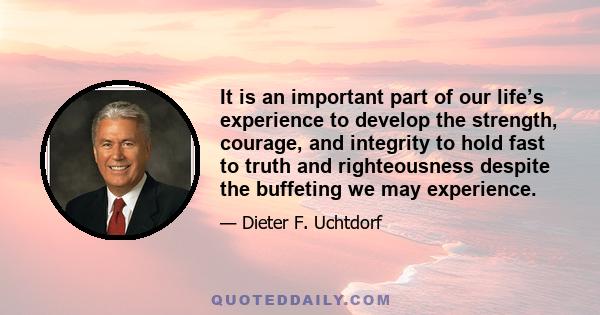 It is an important part of our life’s experience to develop the strength, courage, and integrity to hold fast to truth and righteousness despite the buffeting we may experience.