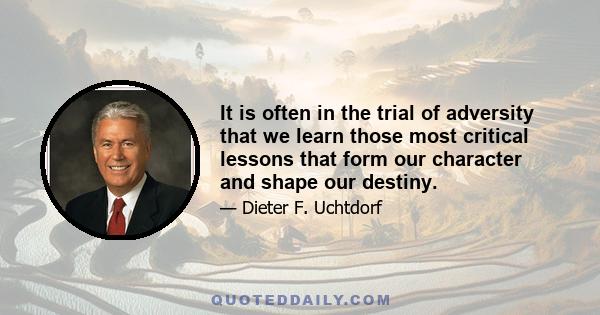 It is often in the trial of adversity that we learn those most critical lessons that form our character and shape our destiny.