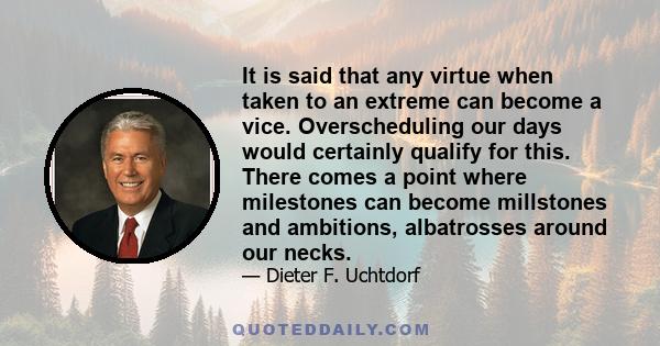 It is said that any virtue when taken to an extreme can become a vice. Overscheduling our days would certainly qualify for this. There comes a point where milestones can become millstones and ambitions, albatrosses