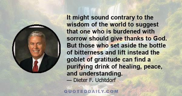 It might sound contrary to the wisdom of the world to suggest that one who is burdened with sorrow should give thanks to God. But those who set aside the bottle of bitterness and lift instead the goblet of gratitude can 