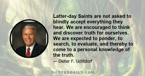 Latter-day Saints are not asked to blindly accept everything they hear. We are encouraged to think and discover truth for ourselves. We are expected to ponder, to search, to evaluate, and thereby to come to a personal