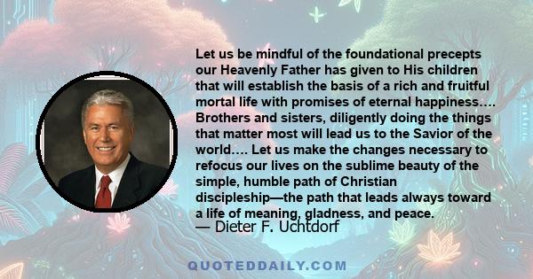 Let us be mindful of the foundational precepts our Heavenly Father has given to His children that will establish the basis of a rich and fruitful mortal life with promises of eternal happiness…. Brothers and sisters,