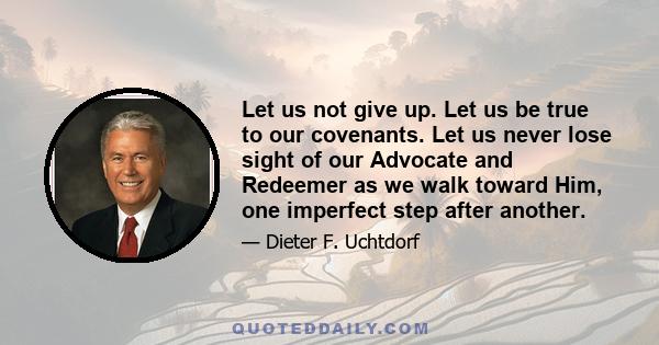 Let us not give up. Let us be true to our covenants. Let us never lose sight of our Advocate and Redeemer as we walk toward Him, one imperfect step after another.