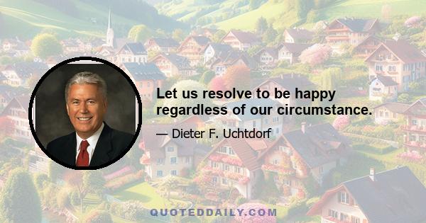 Let us resolve to be happy regardless of our circumstance.