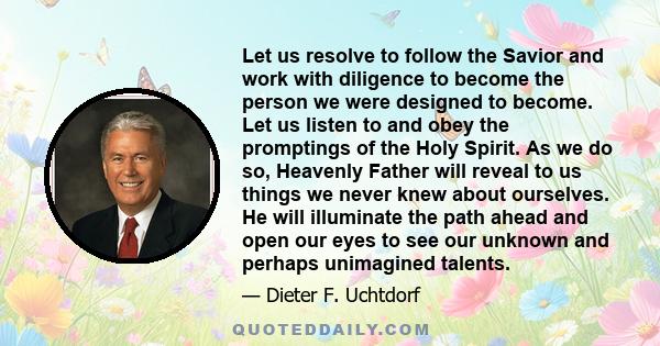 Let us resolve to follow the Savior and work with diligence to become the person we were designed to become. Let us listen to and obey the promptings of the Holy Spirit. As we do so, Heavenly Father will reveal to us