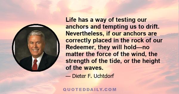 Life has a way of testing our anchors and tempting us to drift. Nevertheless, if our anchors are correctly placed in the rock of our Redeemer, they will hold—no matter the force of the wind, the strength of the tide, or 