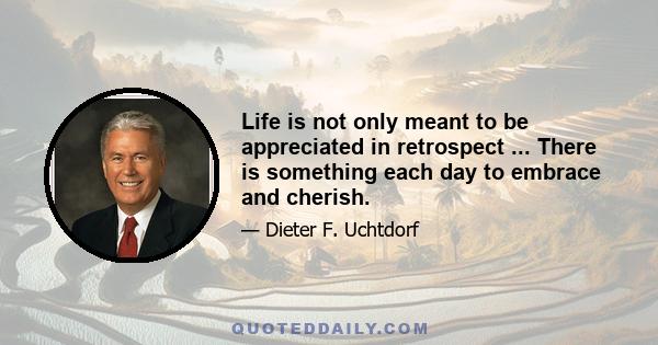 Life is not only meant to be appreciated in retrospect ... There is something each day to embrace and cherish.