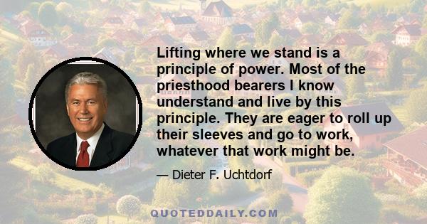 Lifting where we stand is a principle of power. Most of the priesthood bearers I know understand and live by this principle. They are eager to roll up their sleeves and go to work, whatever that work might be.