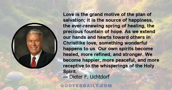 Love is the grand motive of the plan of salvation; it is the source of happiness, the ever-renewing spring of healing, the precious fountain of hope. As we extend our hands and hearts toward others in Christlike love,