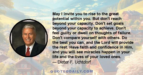 May I invite you to rise to the great potential within you. But don't reach beyond your capacity. Don't set goals beyond your capacity to achieve. Don't feel guilty or dwell on thoughts of failure. Don't compare