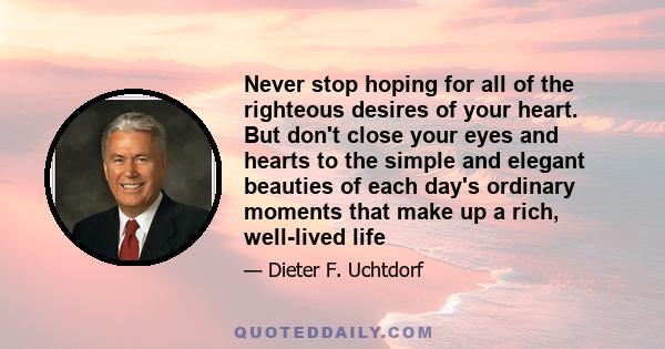 Never stop hoping for all of the righteous desires of your heart. But don't close your eyes and hearts to the simple and elegant beauties of each day's ordinary moments that make up a rich, well-lived life