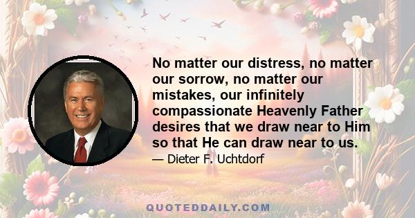 No matter our distress, no matter our sorrow, no matter our mistakes, our infinitely compassionate Heavenly Father desires that we draw near to Him so that He can draw near to us.