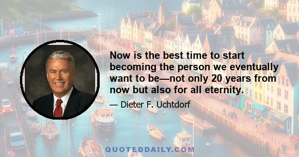 Now is the best time to start becoming the person we eventually want to be—not only 20 years from now but also for all eternity.