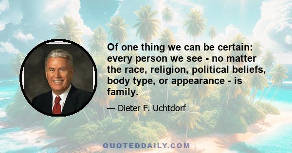 Of one thing we can be certain: every person we see - no matter the race, religion, political beliefs, body type, or appearance - is family.