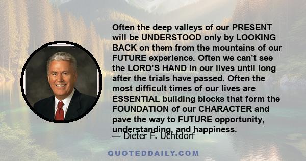 Often the deep valleys of our PRESENT will be UNDERSTOOD only by LOOKING BACK on them from the mountains of our FUTURE experience. Often we can’t see the LORD’S HAND in our lives until long after the trials have passed. 