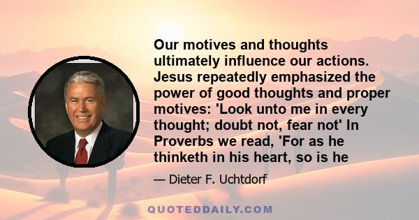 Our motives and thoughts ultimately influence our actions. Jesus repeatedly emphasized the power of good thoughts and proper motives: 'Look unto me in every thought; doubt not, fear not' In Proverbs we read, 'For as he