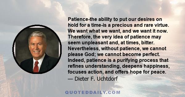 Patience-the ability to put our desires on hold for a time-is a precious and rare virtue. We want what we want, and we want it now. Therefore, the very idea of patience may seem unpleasant and, at times, bitter.