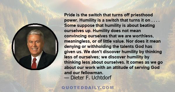 Pride is the switch that turns off priesthood power. Humility is a switch that turns it on . . . . Some suppose that humility is about beating ourselves up. Humility does not mean convincing ourselves that we are