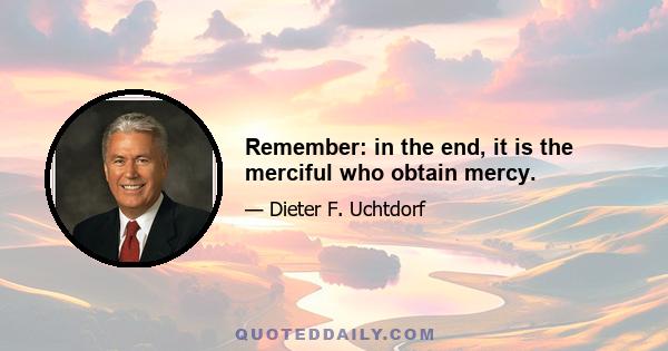 Remember: in the end, it is the merciful who obtain mercy.