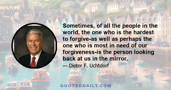 Sometimes, of all the people in the world, the one who is the hardest to forgive-as well as perhaps the one who is most in need of our forgiveness-is the person looking back at us in the mirror.