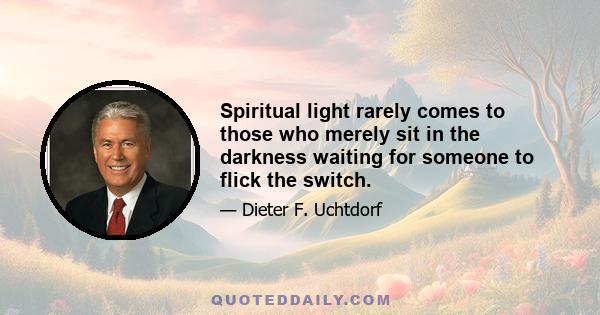 Spiritual light rarely comes to those who merely sit in the darkness waiting for someone to flick the switch.