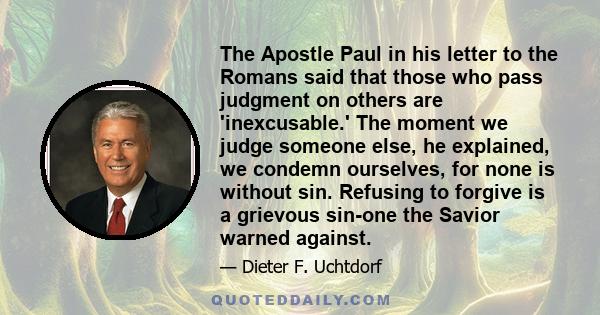 The Apostle Paul in his letter to the Romans said that those who pass judgment on others are 'inexcusable.' The moment we judge someone else, he explained, we condemn ourselves, for none is without sin. Refusing to