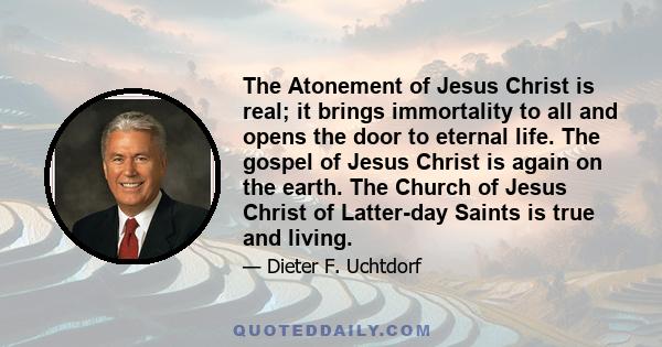 The Atonement of Jesus Christ is real; it brings immortality to all and opens the door to eternal life. The gospel of Jesus Christ is again on the earth. The Church of Jesus Christ of Latter-day Saints is true and