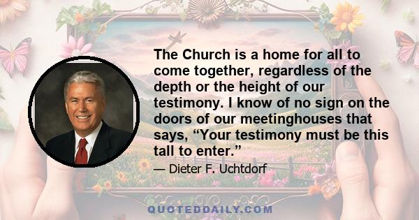 The Church is a home for all to come together, regardless of the depth or the height of our testimony. I know of no sign on the doors of our meetinghouses that says, “Your testimony must be this tall to enter.”