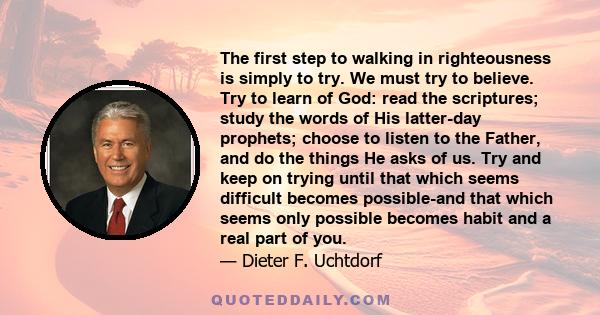 The first step to walking in righteousness is simply to try. We must try to believe. Try to learn of God: read the scriptures; study the words of His latter-day prophets; choose to listen to the Father, and do the