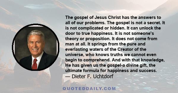 The gospel of Jesus Christ has the answers to all of our problems. The gospel is not a secret. It is not complicated or hidden. It can unlock the door to true happiness. It is not someone's theory or proposition. It