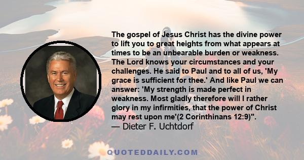 The gospel of Jesus Christ has the divine power to lift you to great heights from what appears at times to be an unbearable burden or weakness. The Lord knows your circumstances and your challenges. He said to Paul and