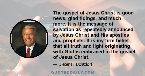 The gospel of Jesus Christ is good news, glad tidings, and much more. It is the message of salvation as repeatedly announced by Jesus Christ and His apostles and prophets. It is my firm belief that all truth and light