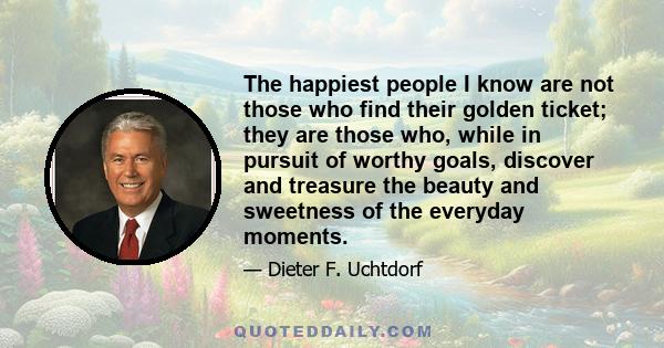 The happiest people I know are not those who find their golden ticket; they are those who, while in pursuit of worthy goals, discover and treasure the beauty and sweetness of the everyday moments.