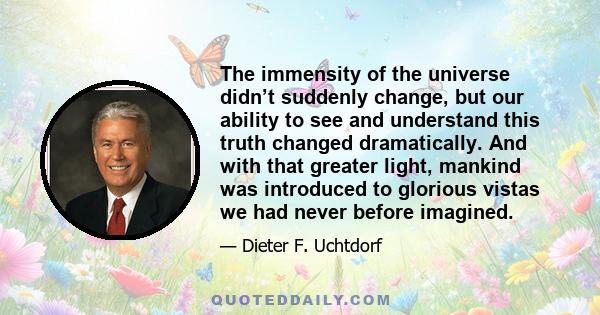 The immensity of the universe didn’t suddenly change, but our ability to see and understand this truth changed dramatically. And with that greater light, mankind was introduced to glorious vistas we had never before