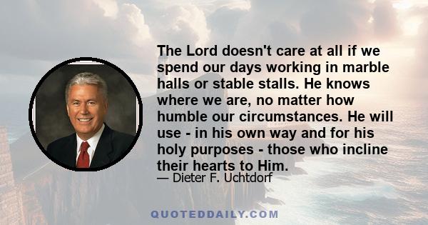 The Lord doesn't care at all if we spend our days working in marble halls or stable stalls. He knows where we are, no matter how humble our circumstances. He will use - in his own way and for his holy purposes - those