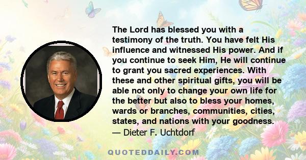 The Lord has blessed you with a testimony of the truth. You have felt His influence and witnessed His power. And if you continue to seek Him, He will continue to grant you sacred experiences. With these and other