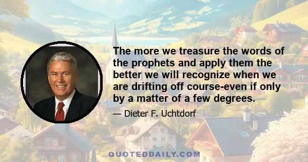 The more we treasure the words of the prophets and apply them the better we will recognize when we are drifting off course-even if only by a matter of a few degrees.