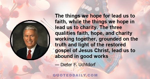 The things we hope for lead us to faith, while the things we hope in lead us to charity. The three qualities faith, hope, and charity working together, grounded on the truth and light of the restored gospel of Jesus